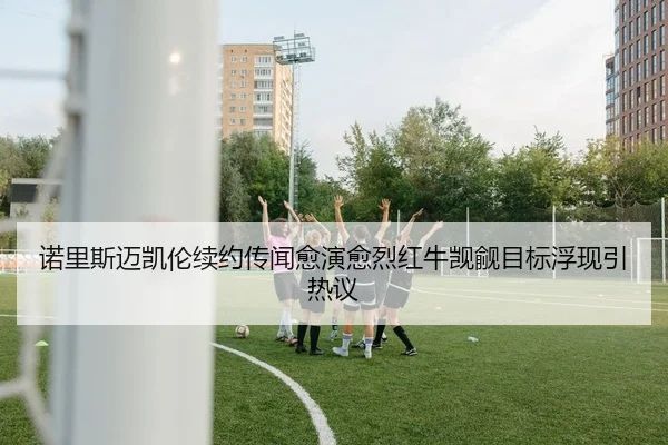 诺里斯迈凯伦续约传闻愈演愈烈红牛觊觎目标浮现引热议 - kaiyun