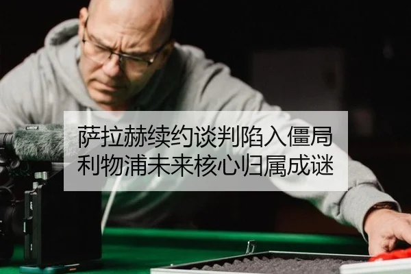 萨拉赫续约谈判陷入僵局 利物浦未来核心归属成谜